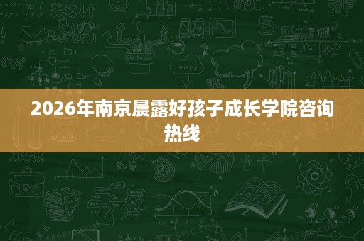 2026年南京晨露好孩子成长学院咨询热线 2026年南京晨露好孩子成长学院咨询热线