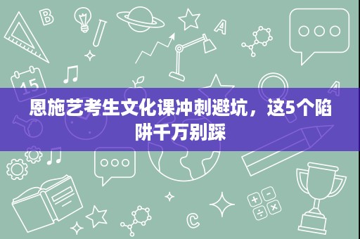 恩施艺考生文化课冲刺避坑,这5个陷阱千万别踩 恩施艺考生文化课冲刺避坑,这5个陷阱千万别踩