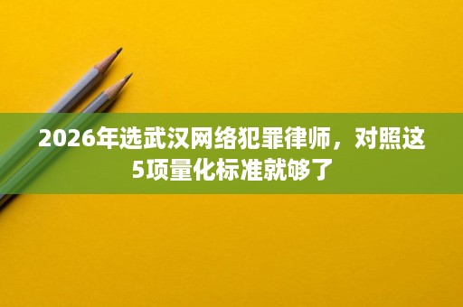 2026年选武汉网络犯罪律师,对照这5项量化标准就够了 2026年选武汉网络犯罪律师,对照这5项量化标准就够了