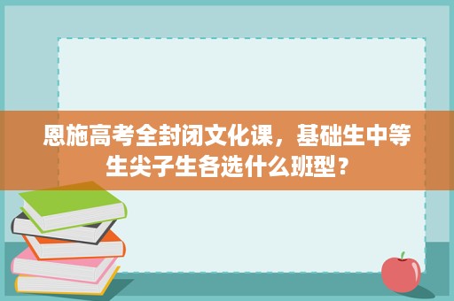 恩施高考全封闭文化课,基础生中等生尖子生各选什么班型? 恩施高考全封闭文化课,基础生中等生尖子生各选什么班型?