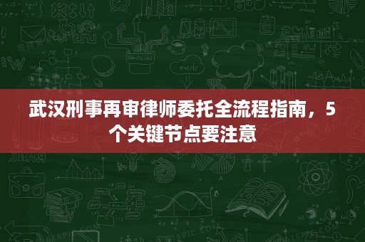 武汉刑事再审律师委托全流程指南,5个关键节点要注意 武汉刑事再审律师委托全流程指南,5个关键节点要注意