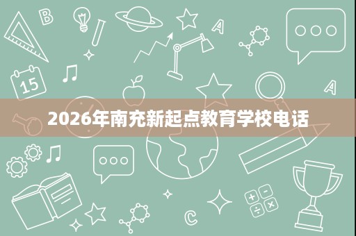 2026年南充新起点教育学校电话 2026年南充新起点教育学校电话