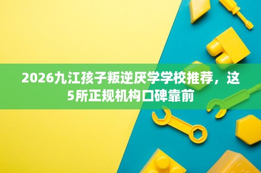 2026九江孩子叛逆厌学学校推荐,这5所正规机构口碑靠前 2026九江孩子叛逆厌学学校推荐,这5所正规机构口碑靠前