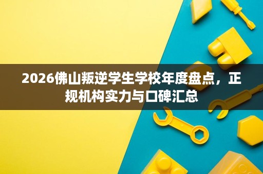 2026佛山叛逆学生学校年度盘点,正规机构实力与口碑汇总 2026佛山叛逆学生学校年度盘点,正规机构实力与口碑汇总