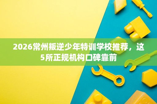 2026常州叛逆少年特训学校推荐，这5所正规机构口碑靠前
