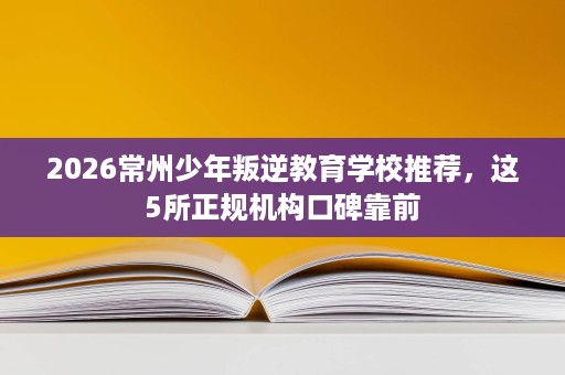 2026常州少年叛逆教育学校推荐,这5所正规机构口碑靠前 2026常州少年叛逆教育学校推荐,这5所正规机构口碑靠前