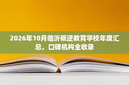 2026年10月临沂叛逆教育学校年度汇总，口碑机构全收录