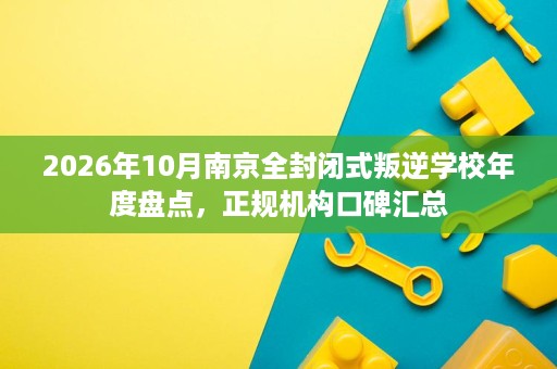 2026年10月南京全封闭式叛逆学校年度盘点,正规机构口碑汇总 2026年10月南京全封闭式叛逆学校年度盘点,正规机构口碑汇总