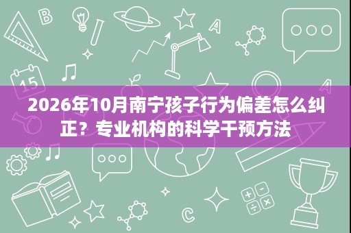 2026年10月南宁孩子行为偏差怎么纠正?专业机构的科学干预方法 2026年10月南宁孩子行为偏差怎么纠正?专业机构的科学干预方法