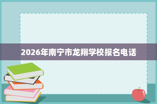 2026年南宁市龙翔学校报名电话 2026年南宁市龙翔学校报名电话