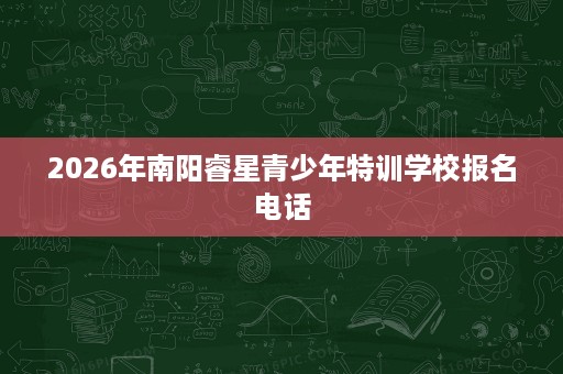 2026年南阳睿星青少年特训学校报名电话 2026年南阳睿星青少年特训学校报名电话