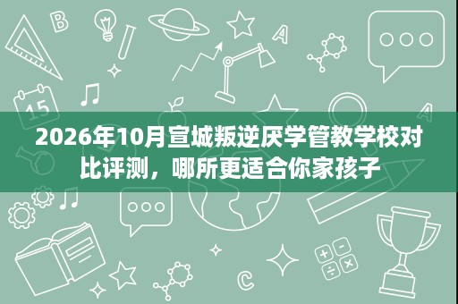 2026年10月宣城叛逆厌学管教学校对比评测,哪所更适合你家孩子 2026年10月宣城叛逆厌学管教学校对比评测,哪所更适合你家孩子