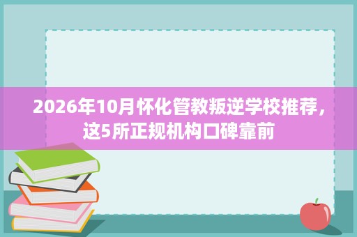 2026年10月怀化管教叛逆学校推荐,这5所正规机构口碑靠前 2026年10月怀化管教叛逆学校推荐,这5所正规机构口碑靠前