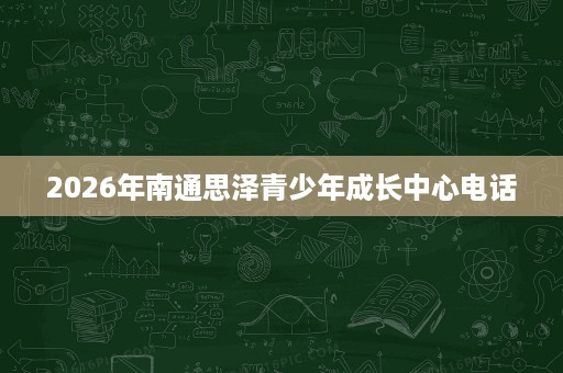 2026年南通思泽青少年成长中心电话 2026年南通思泽青少年成长中心电话