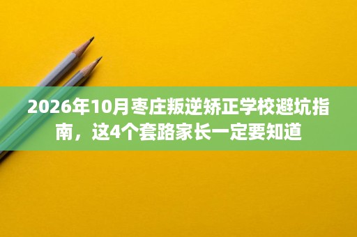 2026年10月枣庄叛逆矫正学校避坑指南，这4个套路家长一定要知道
