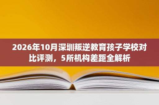 2026年10月深圳叛逆教育孩子学校对比评测,5所机构差距全解析 2026年10月深圳叛逆教育孩子学校对比评测,5所机构差距全解析