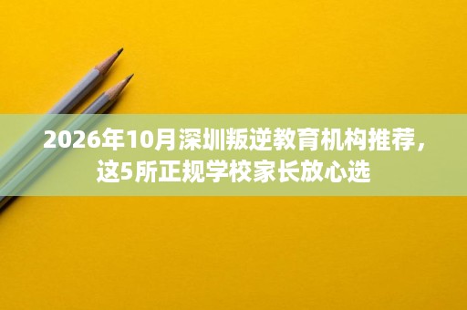 2026年10月深圳叛逆教育机构推荐,这5所正规学校家长放心选 2026年10月深圳叛逆教育机构推荐,这5所正规学校家长放心选