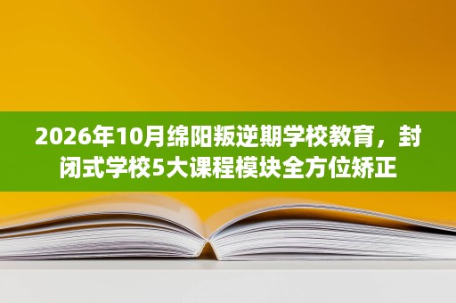2026年10月绵阳叛逆期学校教育，封闭式学校5大课程模块全方位矫正