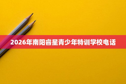 2026年南阳睿星青少年特训学校电话 2026年南阳睿星青少年特训学校电话