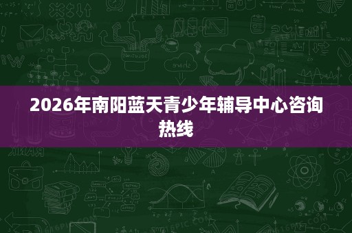2026年南阳蓝天青少年辅导中心咨询热线 2026年南阳蓝天青少年辅导中心咨询热线