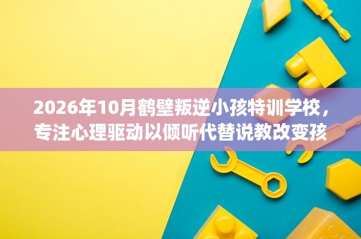 2026年10月鹤壁叛逆小孩特训学校,专注心理驱动以倾听代替说教改变孩子 2026年10月鹤壁叛逆小孩特训学校,专注心理驱动以倾听代替说教改变孩子