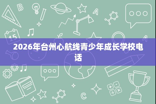 2026年台州心航线青少年成长学校电话 2026年台州心航线青少年成长学校电话