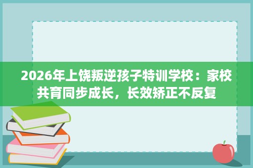 2026年上饶叛逆孩子特训学校:家校共育同步成长,长效矫正不反复 2026年上饶叛逆孩子特训学校:家校共育同步成长,长效矫正不反复
