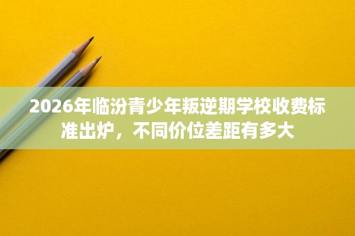 2026年临汾青少年叛逆期学校收费标准出炉,不同价位差距有多大 2026年临汾青少年叛逆期学校收费标准出炉,不同价位差距有多大