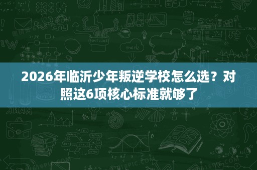 2026年临沂少年叛逆学校怎么选?对照这6项核心标准就够了 2026年临沂少年叛逆学校怎么选?对照这6项核心标准就够了