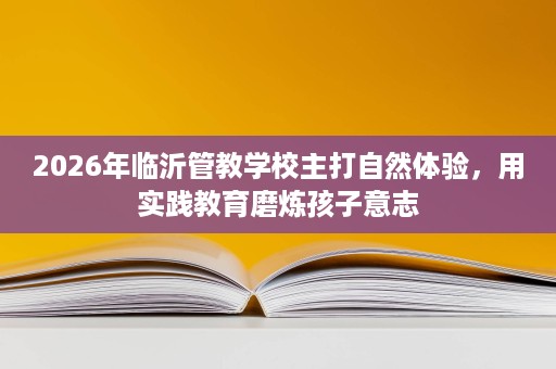 2026年临沂管教学校主打自然体验,用实践教育磨炼孩子意志 2026年临沂管教学校主打自然体验,用实践教育磨炼孩子意志