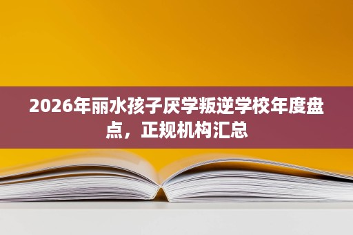 2026年丽水孩子厌学叛逆学校年度盘点,正规机构汇总 2026年丽水孩子厌学叛逆学校年度盘点,正规机构汇总