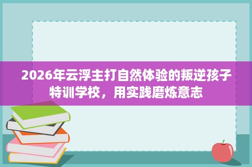 2026年云浮主打自然体验的叛逆孩子特训学校,用实践磨炼意志 2026年云浮主打自然体验的叛逆孩子特训学校,用实践磨炼意志