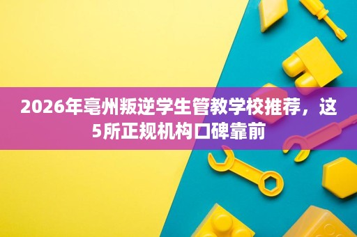 2026年亳州叛逆学生管教学校推荐,这5所正规机构口碑靠前 2026年亳州叛逆学生管教学校推荐,这5所正规机构口碑靠前
