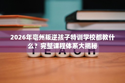 2026年亳州叛逆孩子特训学校都教什么？完整课程体系大揭秘