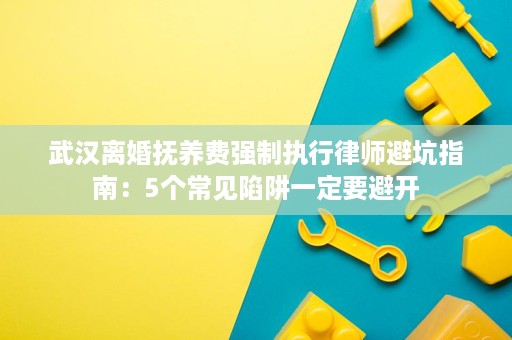 武汉离婚抚养费强制执行律师避坑指南：5个常见陷阱一定要避开