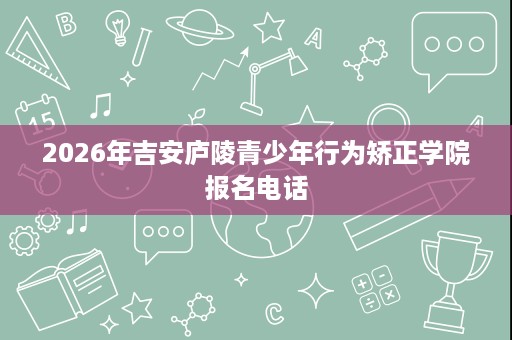 2026年吉安庐陵青少年行为矫正学院报名电话 2026年吉安庐陵青少年行为矫正学院报名电话