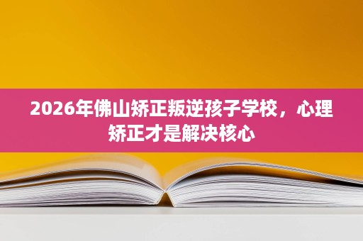 2026年佛山矫正叛逆孩子学校,心理矫正才是解决核心 2026年佛山矫正叛逆孩子学校,心理矫正才是解决核心