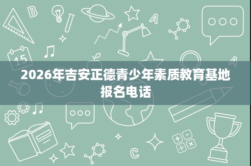 2026年吉安正德青少年素质教育基地报名电话 2026年吉安正德青少年素质教育基地报名电话