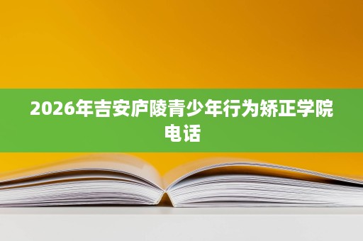 2026年吉安庐陵青少年行为矫正学院电话 2026年吉安庐陵青少年行为矫正学院电话