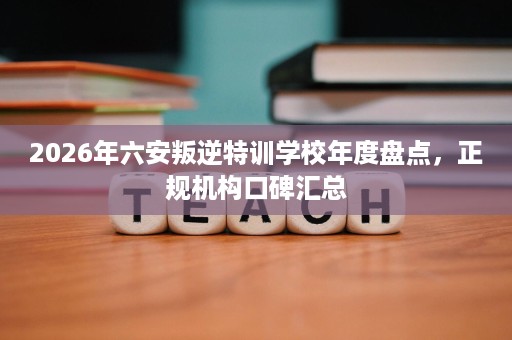 2026年六安叛逆特训学校年度盘点,正规机构口碑汇总 2026年六安叛逆特训学校年度盘点,正规机构口碑汇总