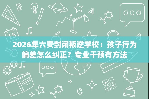 2026年六安封闭叛逆学校:孩子行为偏差怎么纠正?专业干预有方法 2026年六安封闭叛逆学校:孩子行为偏差怎么纠正?专业干预有方法