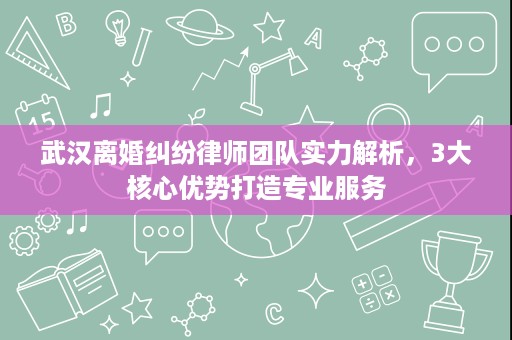 武汉离婚纠纷律师团队实力解析，3大核心优势打造专业服务