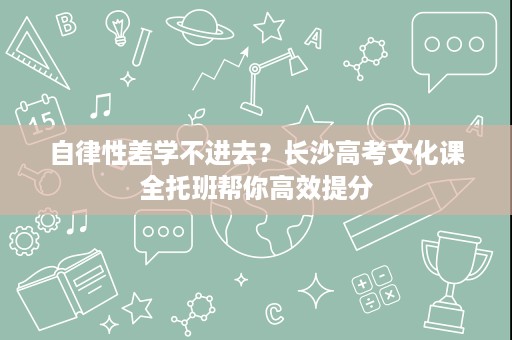 自律性差学不进去？长沙高考文化课全托班帮你高效提分