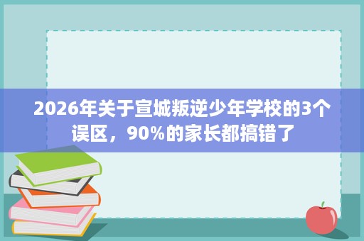 2026年关于宣城叛逆少年学校的3个误区，90%的家长都搞错了