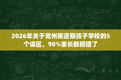 2026年关于常州叛逆期孩子学校的5个误区，90%家长都搞错了