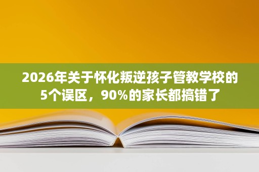 2026年关于怀化叛逆孩子管教学校的5个误区，90%的家长都搞错了