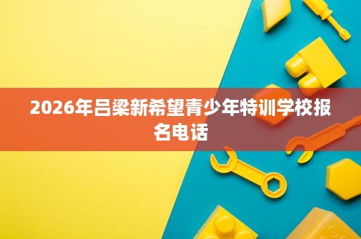 2026年吕梁新希望青少年特训学校报名电话 2026年吕梁新希望青少年特训学校报名电话