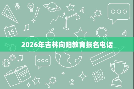 2026年吉林向阳教育报名电话 2026年吉林向阳教育报名电话