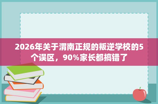 2026年关于渭南正规的叛逆学校的5个误区,90%家长都搞错了 2026年关于渭南正规的叛逆学校的5个误区,90%家长都搞错了