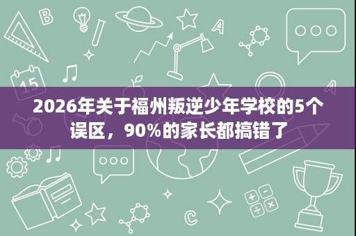 2026年关于福州叛逆少年学校的5个误区，90%的家长都搞错了